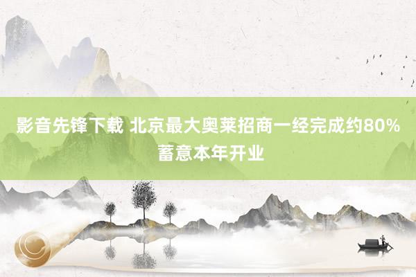 影音先锋下载 北京最大奥莱招商一经完成约80% 蓄意本年开业